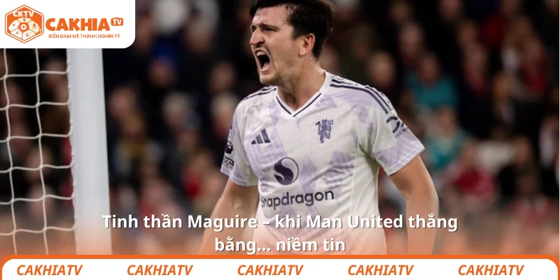 Tinh thần Maguire – khi Man United thắng bằng… niềm tin